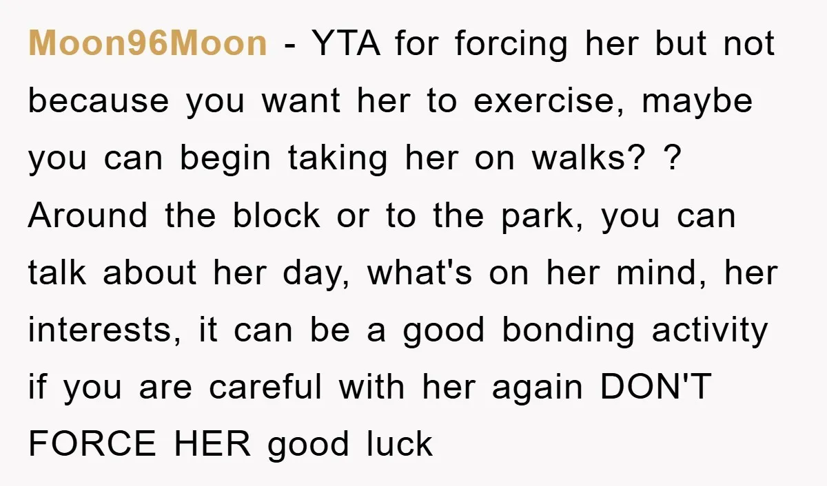 Moon96Moon − YTA for forcing her but not because you want her to exercise, maybe you can begin taking her on walks? ? Around the block or to the park,...