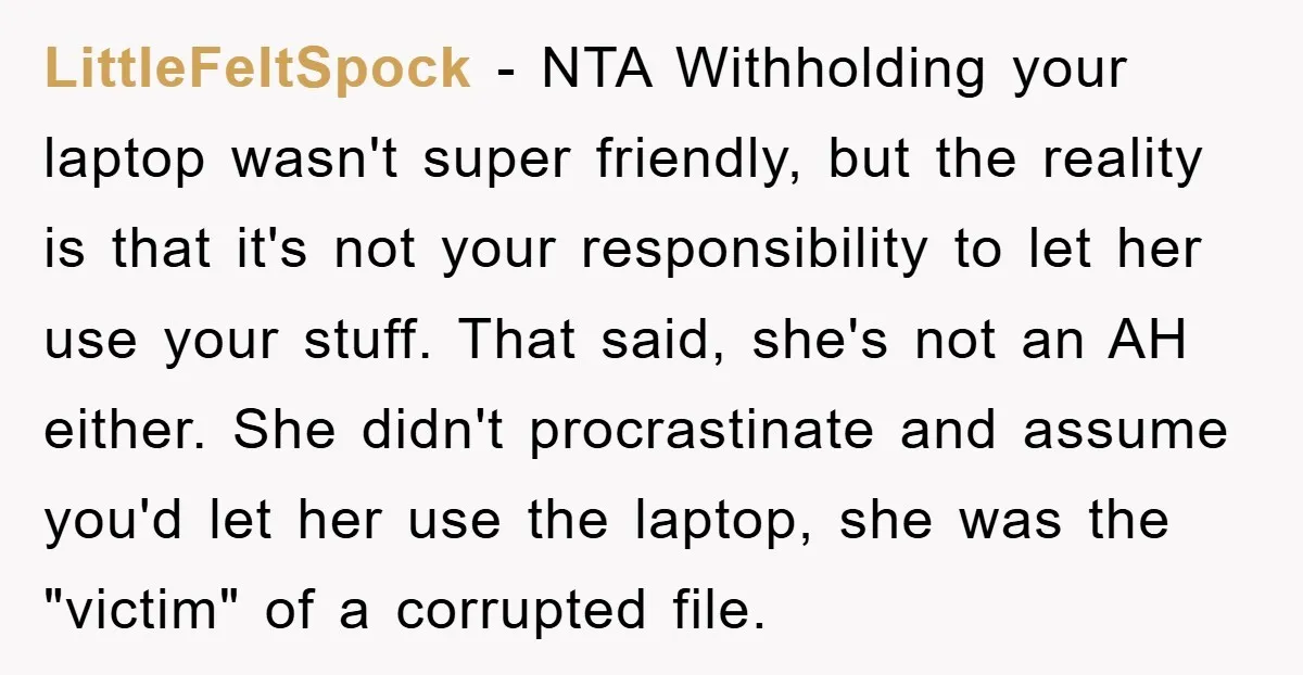 LittleFeltSpock − NTA Withholding your laptop wasn't super friendly, but the reality is that it's not your responsibility to let her use your stuff. That said, she's not an AH...
