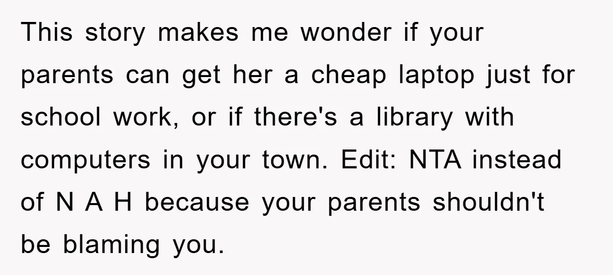 This story makes me wonder if your parents can get her a cheap laptop just for school work, or if there's a library with computers in your town. Edit: NTA...