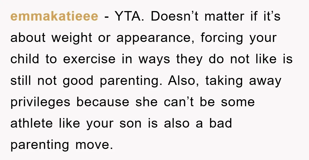 emmakatieee − YTA. Doesn’t matter if it’s about weight or appearance, forcing your child to exercise in ways they do not like is still not good parenting. Also, taking away...
