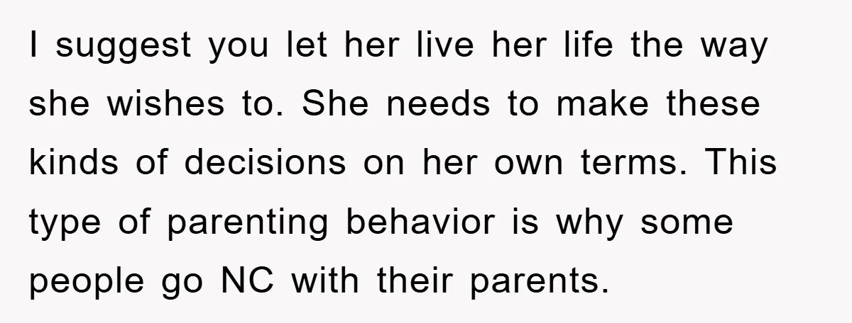 I suggest you let her live her life the way she wishes to. She needs to make these kinds of decisions on her own terms. This type of parenting behavior...