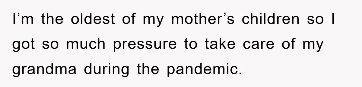 I’m the oldest of my mother’s children so I got so much pressure to take care of my grandma during the pandemic.