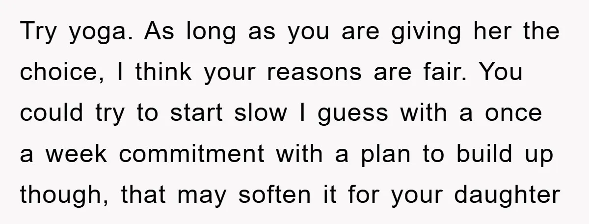Try yoga. As long as you are giving her the choice, I think your reasons are fair. You could try to start slow I guess with a once a week...