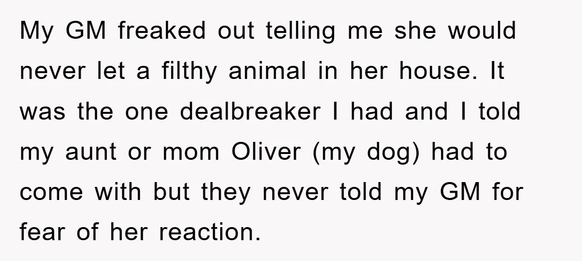 My GM freaked out telling me she would never let a filthy animal in her house. It was the one dealbreaker I had and I told my aunt or mom...