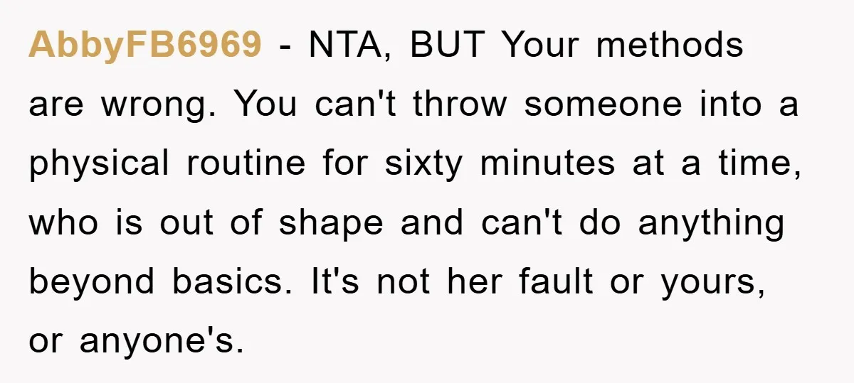 AbbyFB6969 − NTA, BUT Your methods are wrong. You can't throw someone into a physical routine for sixty minutes at a time, who is out of shape and can't do...