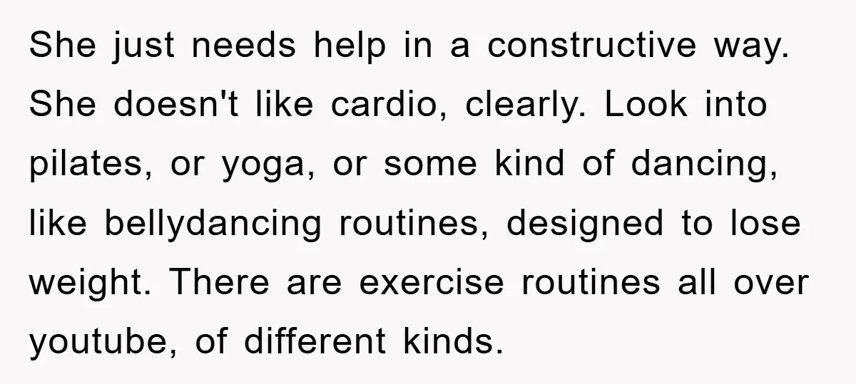 She just needs help in a constructive way. She doesn't like cardio, clearly. Look into pilates, or yoga, or some kind of dancing, like bellydancing routines, designed to lose weight....