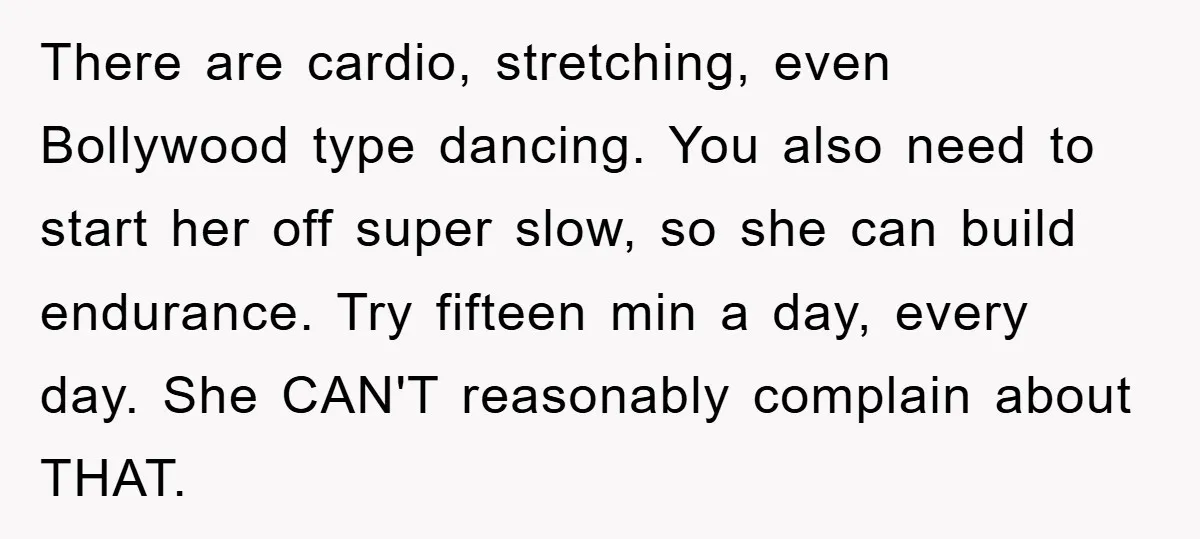 There are cardio, stretching, even Bollywood type dancing. You also need to start her off super slow, so she can build endurance. Try fifteen min a day, every day. She...