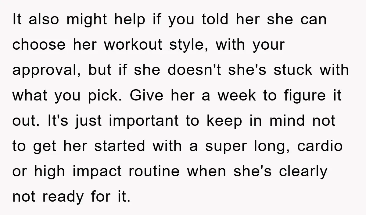 It also might help if you told her she can choose her workout style, with your approval, but if she doesn't she's stuck with what you pick. Give her a...