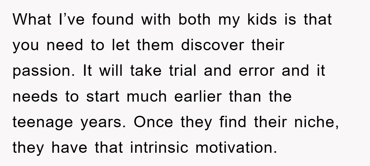 What I’ve found with both my kids is that you need to let them discover their passion. It will take trial and error and it needs to start much earlier...