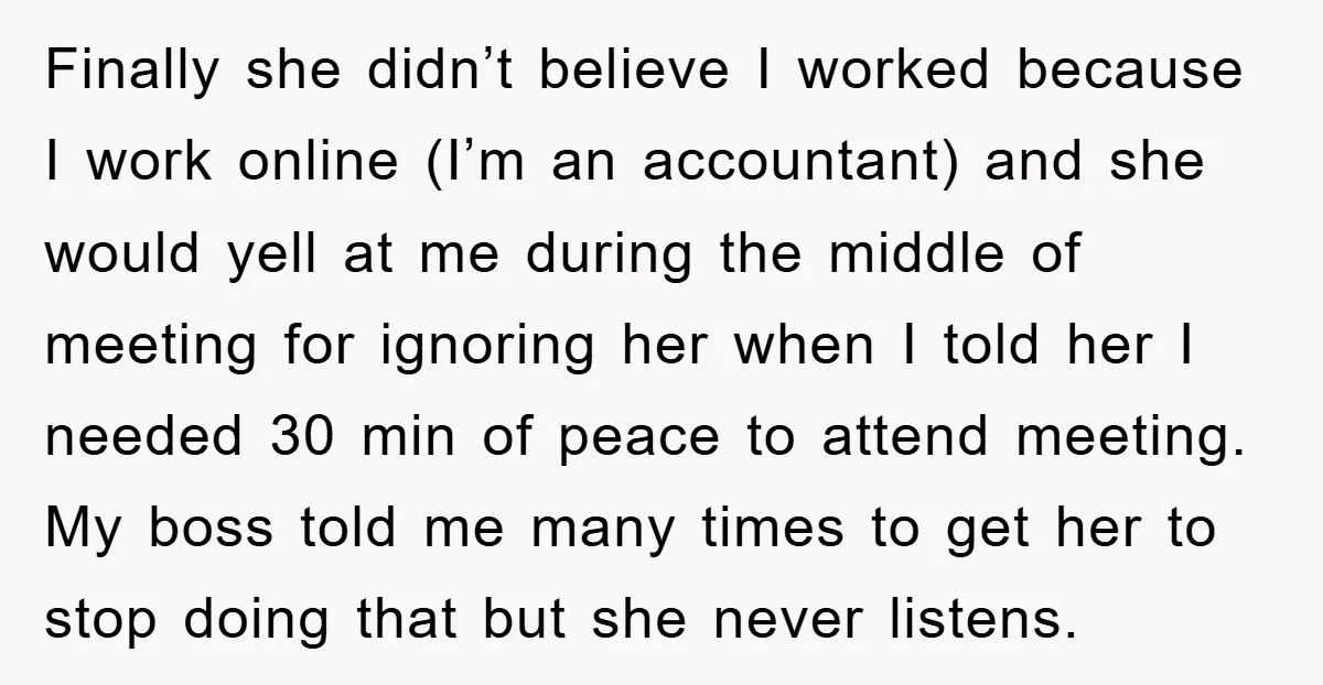 Finally she didn’t believe I worked because I work online (I’m an accountant) and she would yell at me during the middle of meeting for ignoring her when I told...