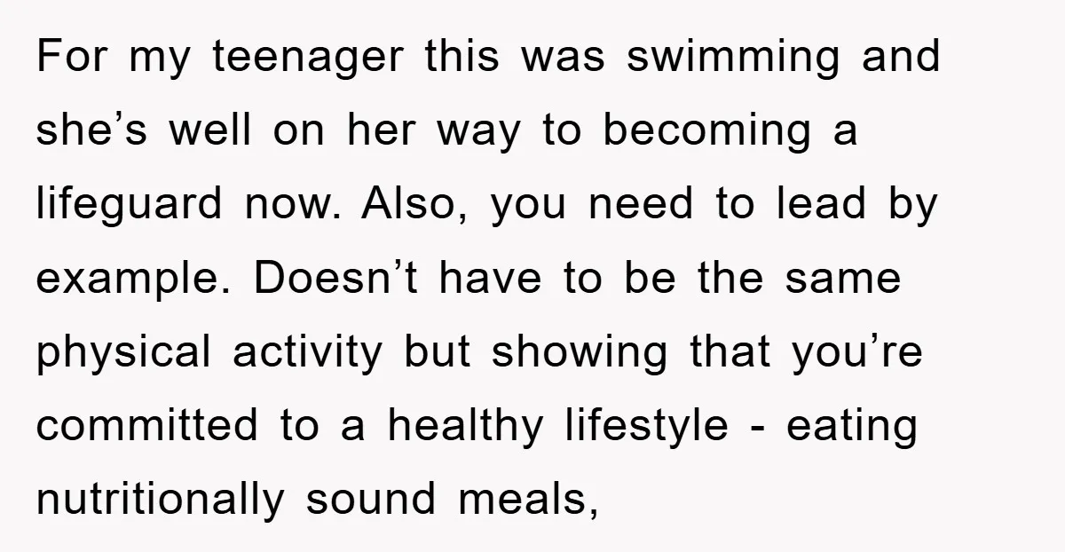 For my teenager this was swimming and she’s well on her way to becoming a lifeguard now. Also, you need to lead by example. Doesn’t have to be the same...