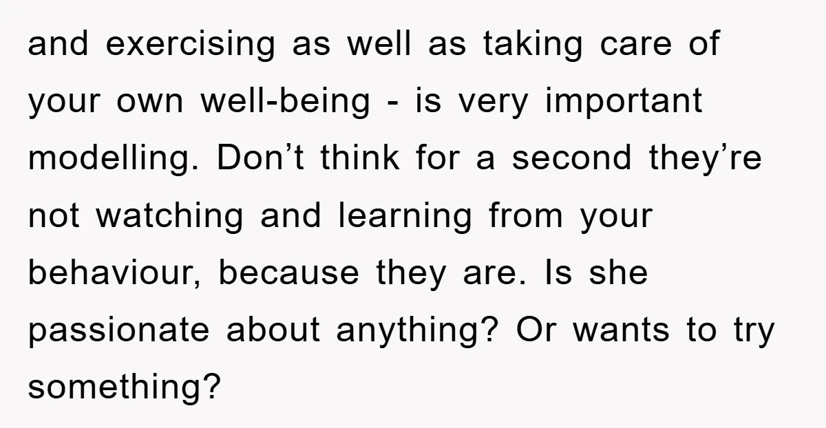and exercising as well as taking care of your own well-being - is very important modelling. Don’t think for a second they’re not watching and learning from your behaviour, because...