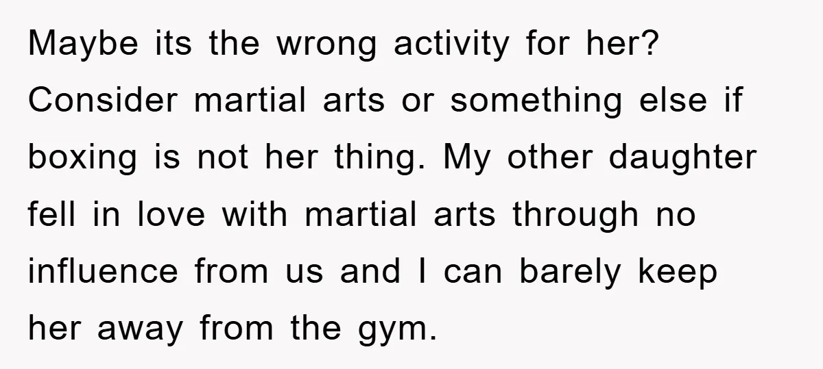 Maybe its the wrong activity for her? Consider martial arts or something else if boxing is not her thing. My other daughter fell in love with martial arts through no...