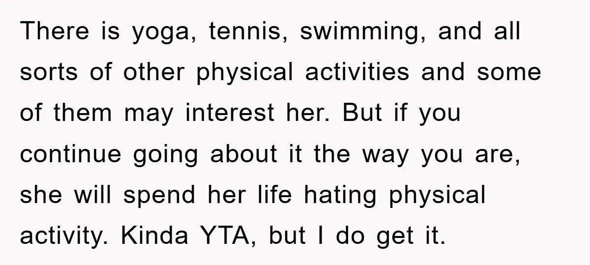 There is yoga, tennis, swimming, and all sorts of other physical activities and some of them may interest her. But if you continue going about it the way you are,...