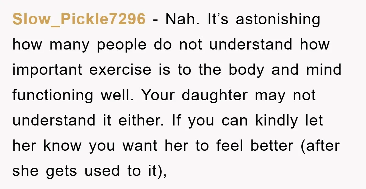 Slow_Pickle7296 − Nah. It’s astonishing how many people do not understand how important exercise is to the body and mind functioning well. Your daughter may not understand it either. If...