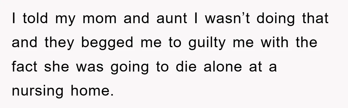 I told my mom and aunt I wasn’t doing that and they begged me to guilty me with the fact she was going to die alone at a nursing home.
