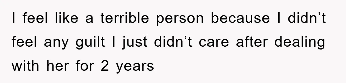 I feel like a terrible person because I didn’t feel any guilt I just didn’t care after dealing with her for 2 years