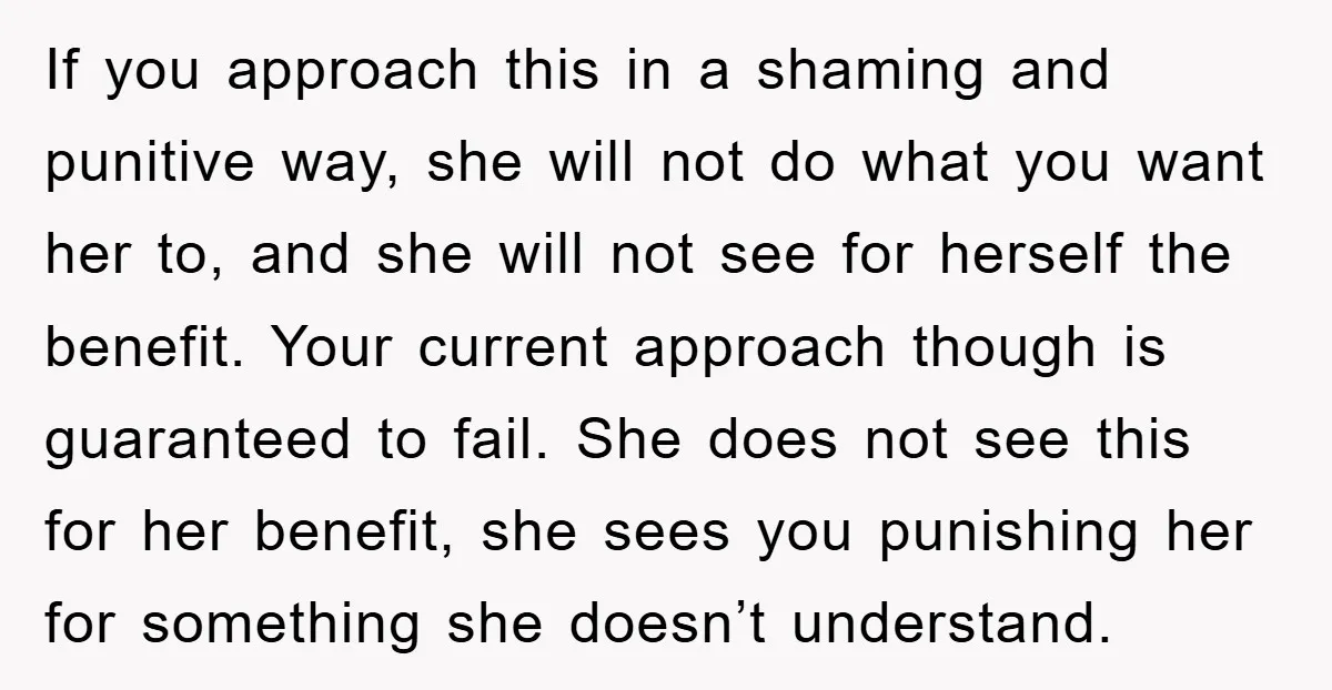 If you approach this in a shaming and punitive way, she will not do what you want her to, and she will not see for herself the benefit. Your current...