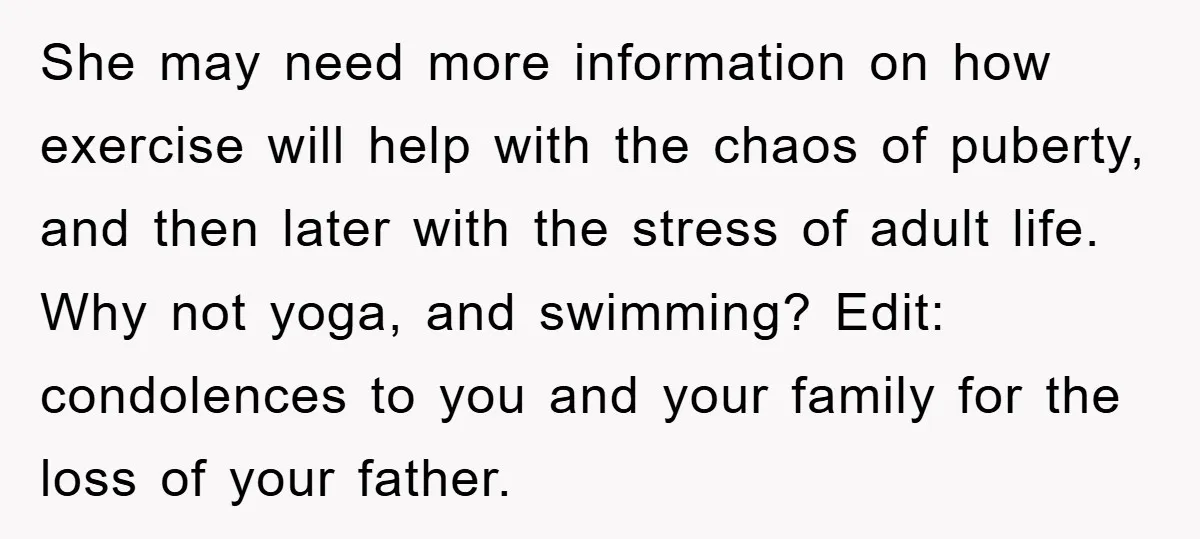 She may need more information on how exercise will help with the chaos of puberty, and then later with the stress of adult life. Why not yoga, and swimming? Edit:...