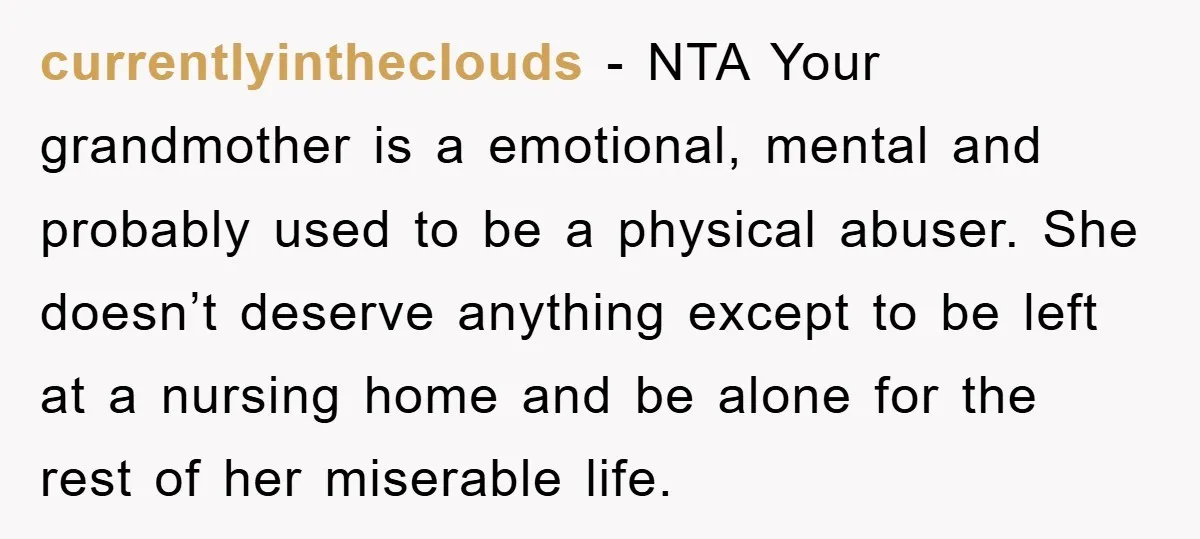 currentlyintheclouds − NTA Your grandmother is a emotional, mental and probably used to be a physical abuser. She doesn’t deserve anything except to be left at a nursing home and...