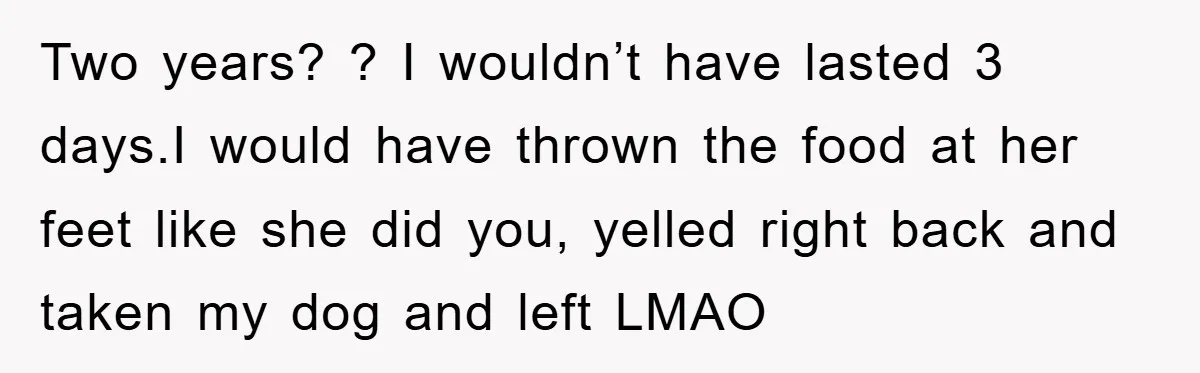 Two years? ? I wouldn’t have lasted 3 days.I would have thrown the food at her feet like she did you, yelled right back and taken my dog and left...