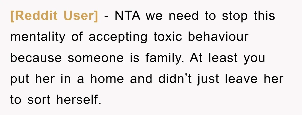 [Reddit User] − NTA we need to stop this mentality of accepting toxic behaviour because someone is family. At least you put her in a home and didn’t just leave...