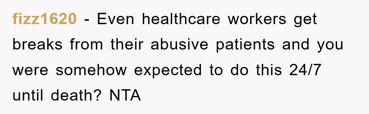 fizz1620 − Even healthcare workers get breaks from their abusive patients and you were somehow expected to do this 24/7 until death? NTA