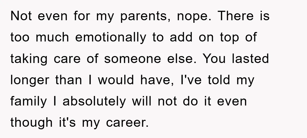 Not even for my parents, nope. There is too much emotionally to add on top of taking care of someone else. You lasted longer than I would have, I've told...