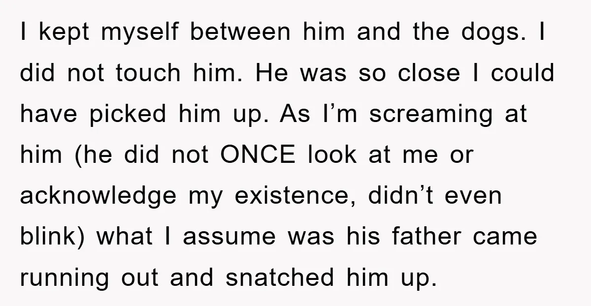 I kept myself between him and the dogs. I did not touch him. He was so close I could have picked him up. As I’m screaming at him (he did...
