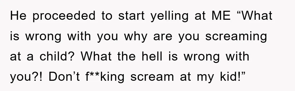 He proceeded to start yelling at ME “What is wrong with you why are you screaming at a child? What the hell is wrong with you?! Don’t f**king scream at...