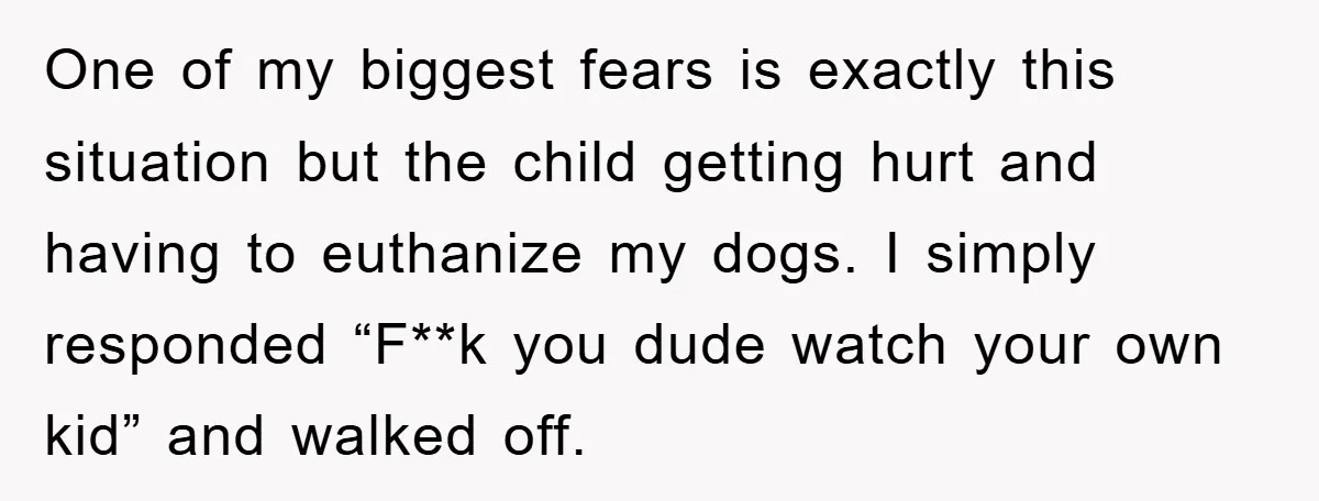 One of my biggest fears is exactly this situation but the child getting hurt and having to euthanize my dogs. I simply responded “F**k you dude watch your own kid”...