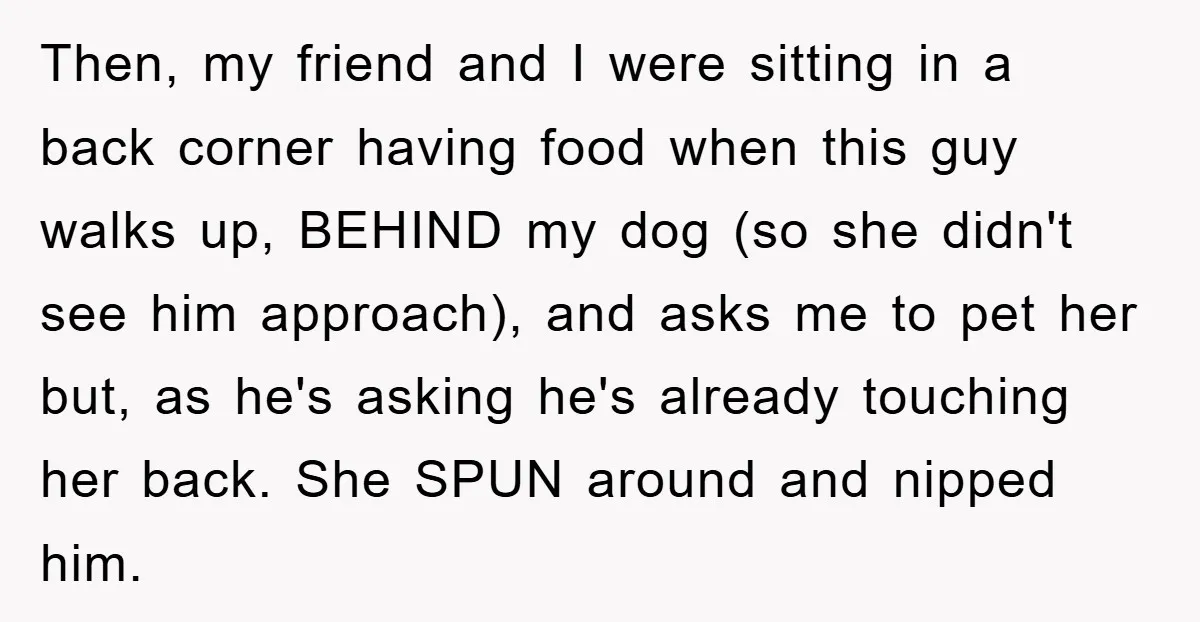 Then, my friend and I were sitting in a back corner having food when this guy walks up, BEHIND my dog (so she didn't see him approach), and asks me...
