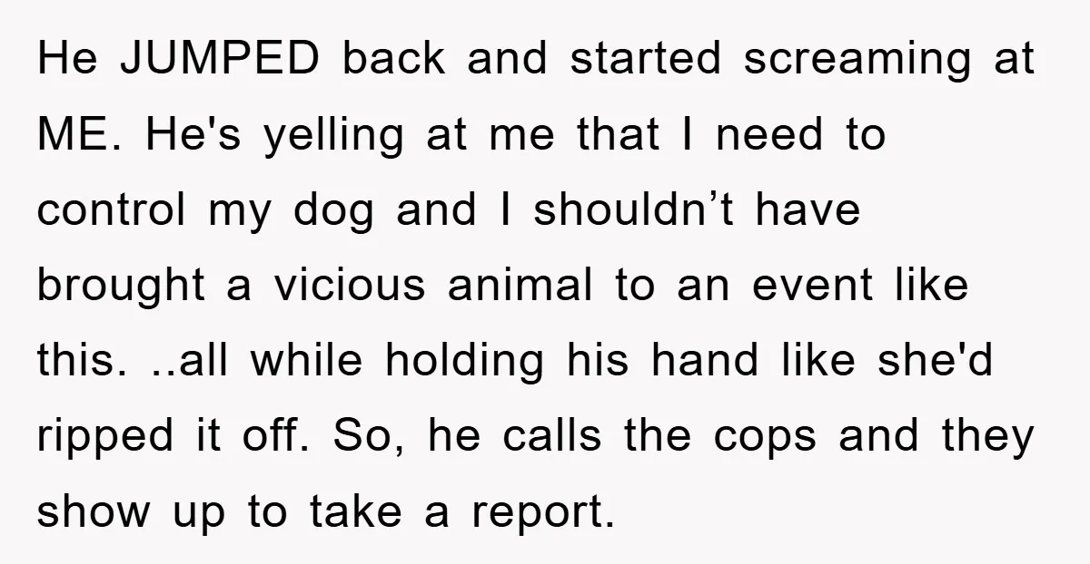 He JUMPED back and started screaming at ME. He's yelling at me that I need to control my dog and I shouldn’t have brought a vicious animal to an event...