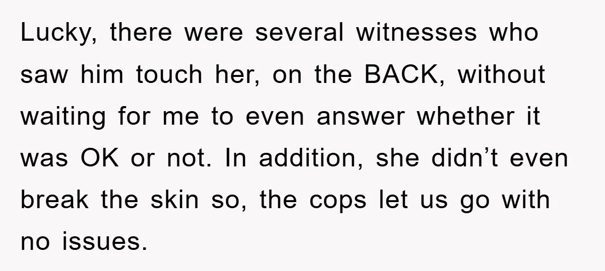 Lucky, there were several witnesses who saw him touch her, on the BACK, without waiting for me to even answer whether it was OK or not. In addition, she didn’t...