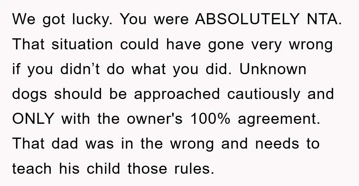 We got lucky. You were ABSOLUTELY NTA. That situation could have gone very wrong if you didn’t do what you did. Unknown dogs should be approached cautiously and ONLY with...