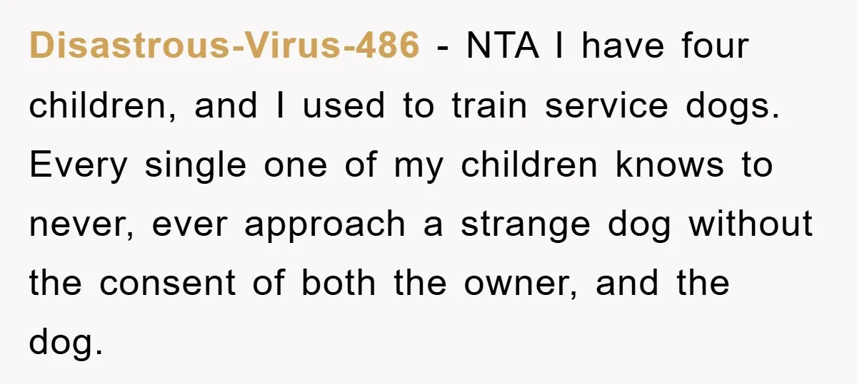 Disastrous-Virus-486 − NTA I have four children, and I used to train service dogs. Every single one of my children knows to never, ever approach a strange dog without the...