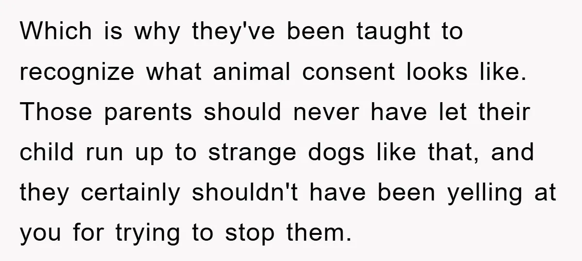 Which is why they've been taught to recognize what animal consent looks like. Those parents should never have let their child run up to strange dogs like that, and they...