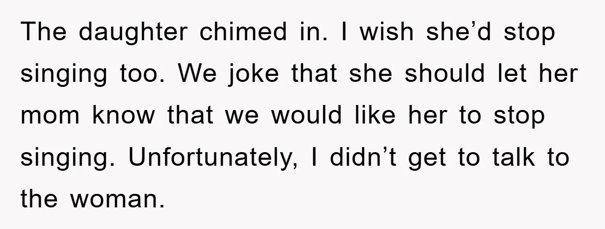 The daughter chimed in. I wish she’d stop singing too. We joke that she should let her mom know that we would like her to stop singing. Unfortunately, I didn’t...