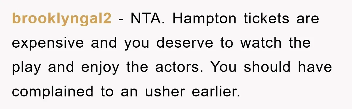 brooklyngal2 − NTA. Hampton tickets are expensive and you deserve to watch the play and enjoy the actors. You should have complained to an usher earlier.
