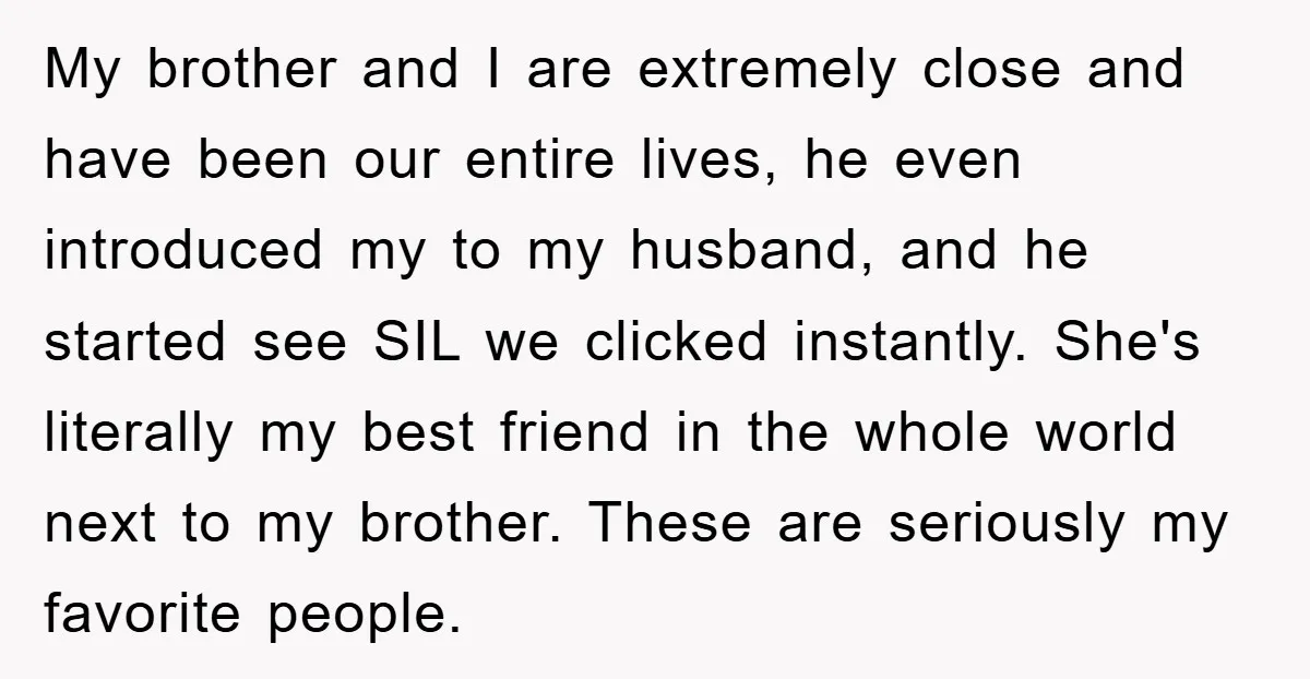 My brother and I are extremely close and have been our entire lives, he even introduced my to my husband, and he started see SIL we clicked instantly. She's literally...