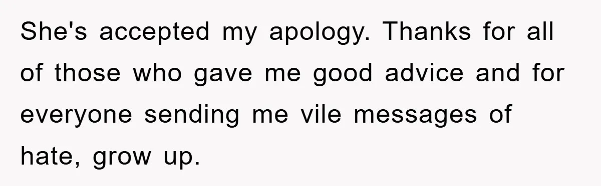She's accepted my apology. Thanks for all of those who gave me good advice and for everyone sending me vile messages of hate, grow up.