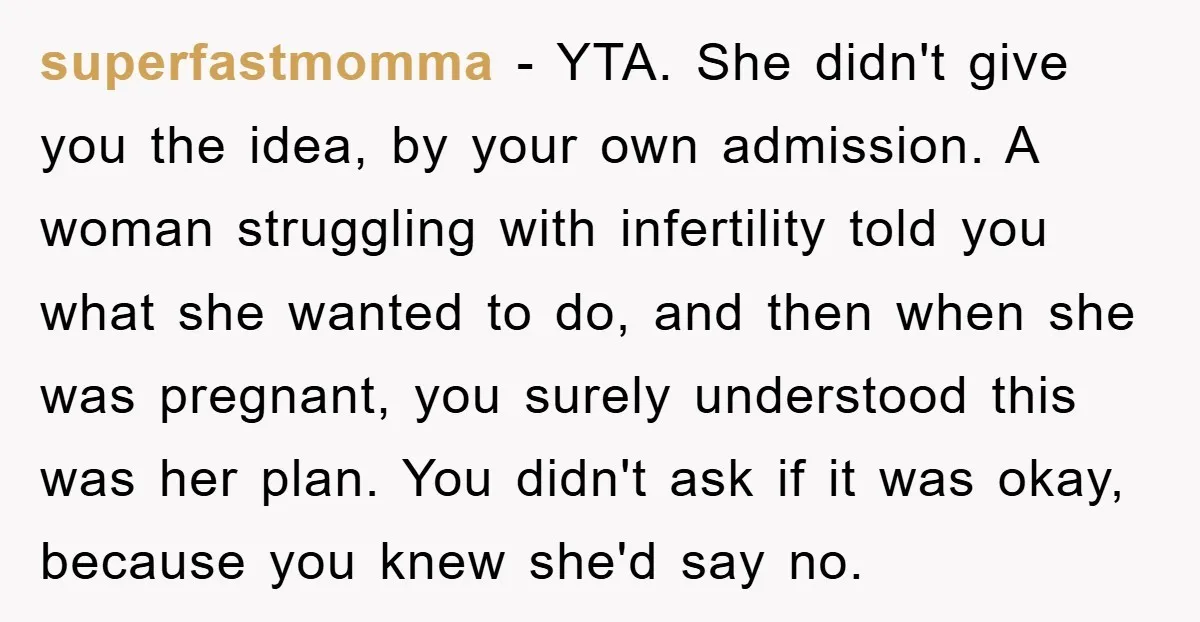 superfastmomma − YTA. She didn't give you the idea, by your own admission. A woman struggling with infertility told you what she wanted to do, and then when she was...