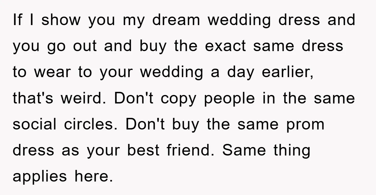 If I show you my dream wedding dress and you go out and buy the exact same dress to wear to your wedding a day earlier, that's weird. Don't copy...