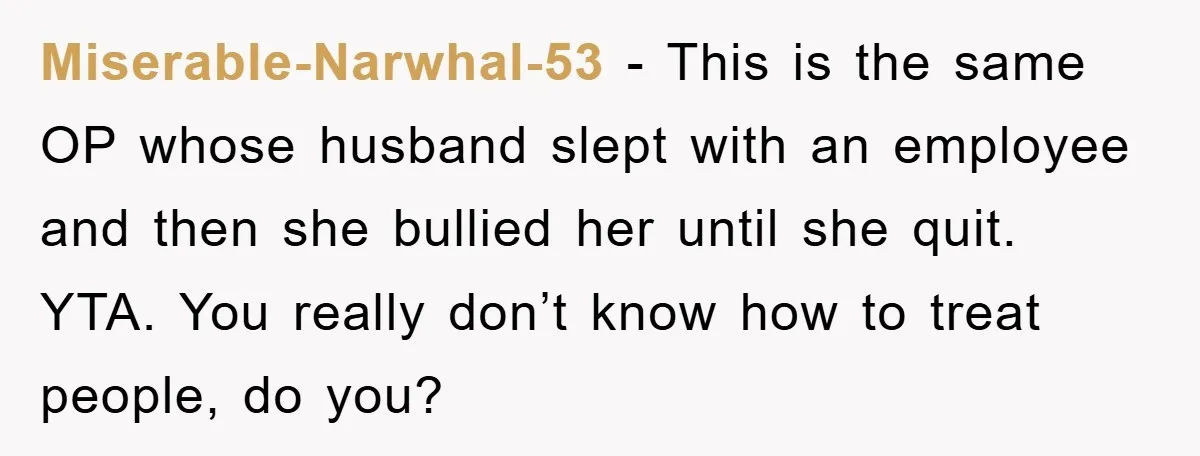 Miserable-Narwhal-53 − This is the same OP whose husband slept with an employee and then she bullied her until she quit. YTA. You really don’t know how to treat people,...