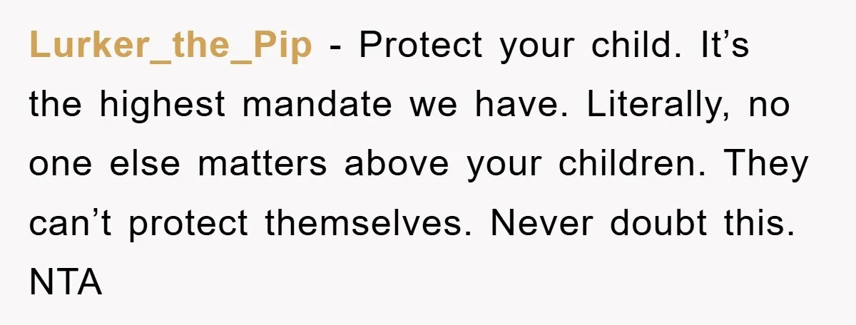 Lurker_the_Pip − Protect your child. It’s the highest mandate we have. Literally, no one else matters above your children. They can’t protect themselves. Never doubt this. NTA