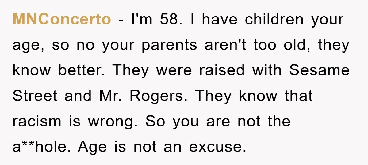 MNConcerto − I'm 58. I have children your age, so no your parents aren't too old, they know better. They were raised with Sesame Street and Mr. Rogers. They know...