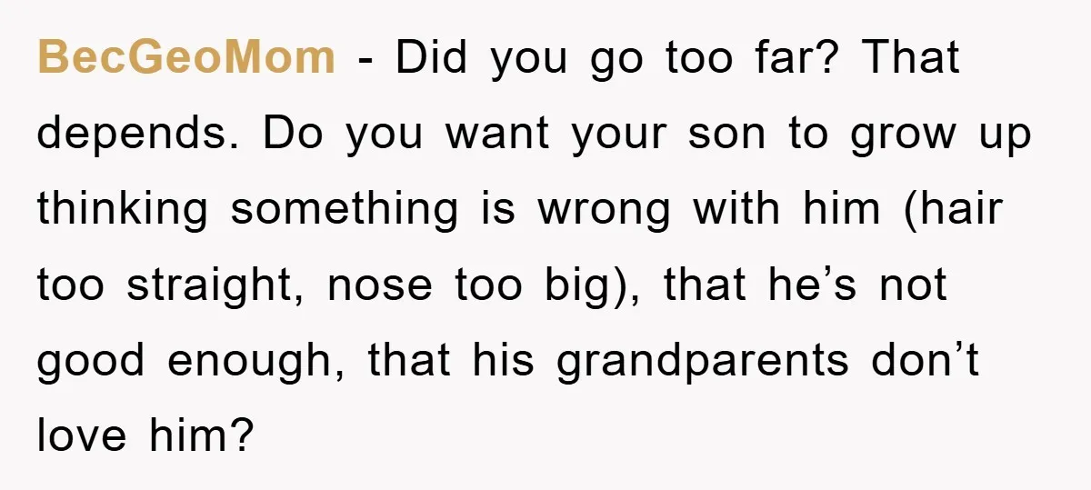 BecGeoMom − Did you go too far? That depends. Do you want your son to grow up thinking something is wrong with him (hair too straight, nose too big), that...