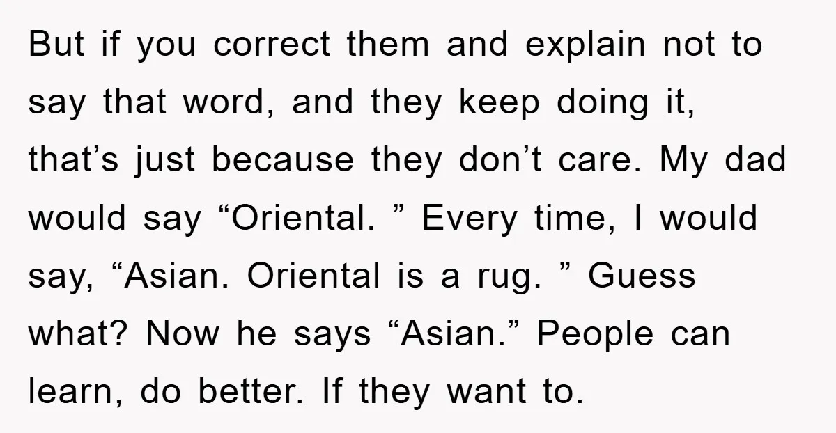 But if you correct them and explain not to say that word, and they keep doing it, that’s just because they don’t care. My dad would say “Oriental. ” Every...