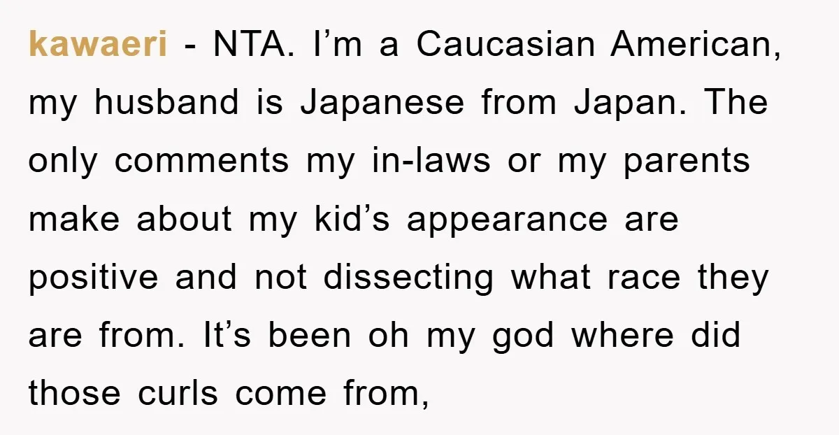 kawaeri − NTA. I’m a Caucasian American, my husband is Japanese from Japan. The only comments my in-laws or my parents make about my kid’s appearance are positive and not...