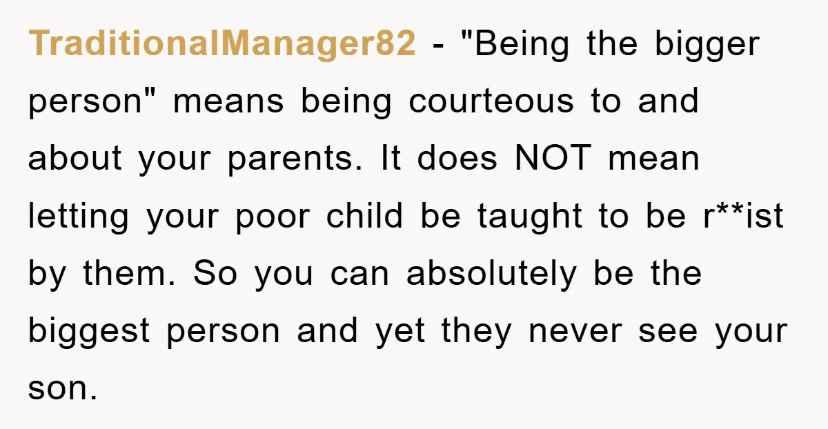 TraditionalManager82 − "Being the bigger person" means being courteous to and about your parents. It does NOT mean letting your poor child be taught to be r**ist by them. So...